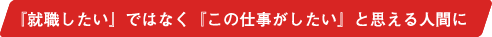 『就職したい』ではなく『この仕事がしたい』と思える人間に